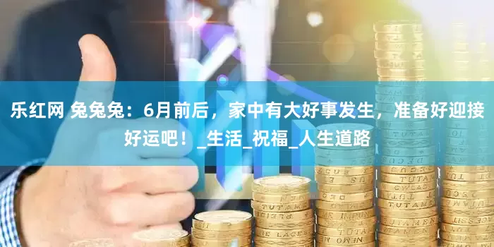 乐红网 兔兔兔：6月前后，家中有大好事发生，准备好迎接好运吧！_生活_祝福_人生道路