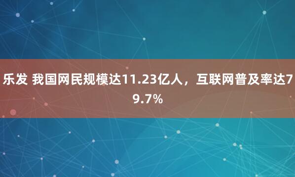 乐发 我国网民规模达11.23亿人，互联网普及率达79.7%