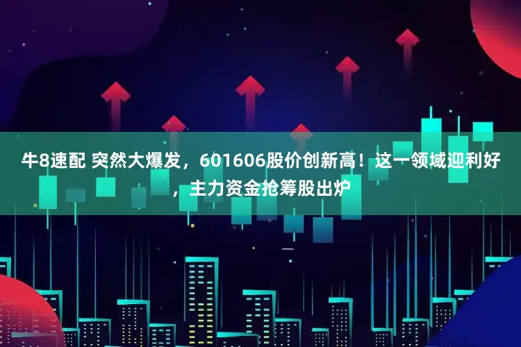 牛8速配 突然大爆发，601606股价创新高！这一领域迎利好，主力资金抢筹股出炉