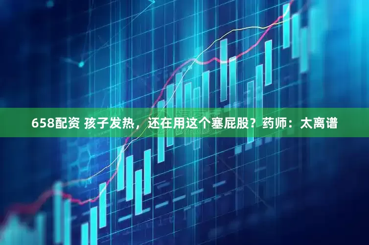 658配资 孩子发热，还在用这个塞屁股？药师：太离谱
