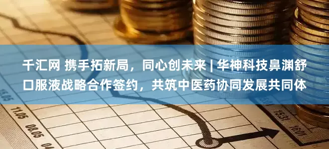 千汇网 携手拓新局，同心创未来 | 华神科技鼻渊舒口服液战略合作签约，共筑中医药协同发展共同体