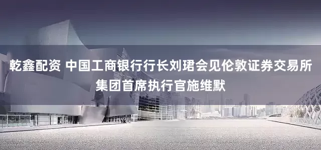 乾鑫配资 中国工商银行行长刘珺会见伦敦证券交易所集团首席执行官施维默