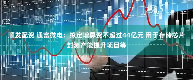 顺发配资 通富微电：拟定增募资不超过44亿元 用于存储芯片封测产能提升项目等