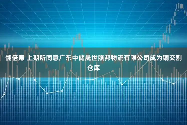 翻倍赚 上期所同意广东中储晟世照邦物流有限公司成为铜交割仓库